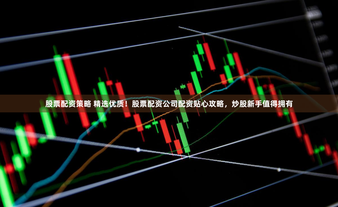 股票配资策略 精选优质！股票配资公司配资贴心攻略，炒股新手值得拥有