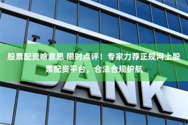 股票配资啥意思 限时点评！专家力荐正规网上股票配资平台，合法合规护航