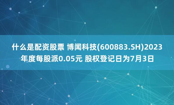 什么是配资股票 博闻科技(600883.SH)2023年度每股派0.05元 股权登记日为7月3日