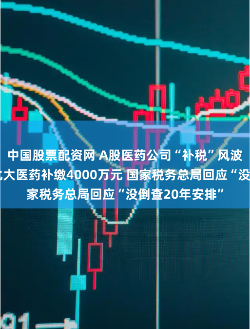 中国股票配资网 A股医药公司“补税”风波：科兴制药、北大医药补缴4000万元 国家税务总局回应“没倒查20年安排”