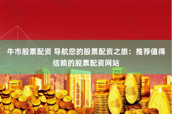 牛市股票配资 导航您的股票配资之旅：推荐值得信赖的股票配资网站