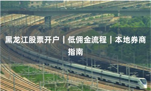 黑龙江股票开户|低佣金流程|本地券商指南