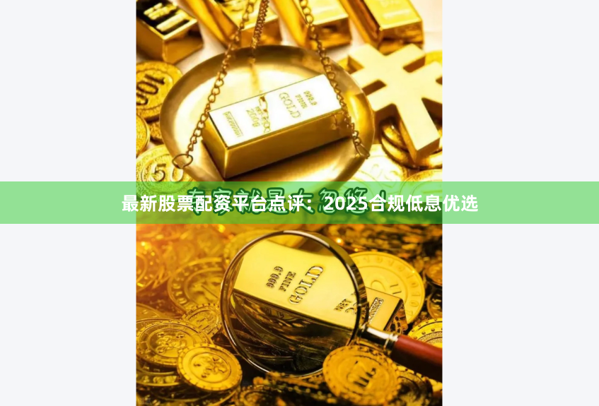 最新股票配资平台点评:2025合规低息优选